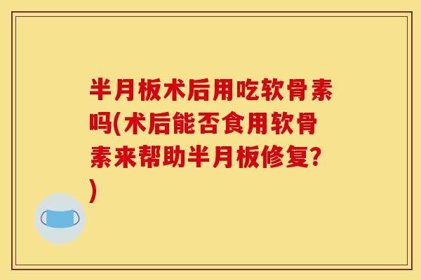 半月板术后用吃软骨素吗(术后能否食用软骨素来帮助半月板修复？)