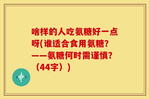 啥样的人吃氨糖好一点呀(谁适合食用氨糖？——氨糖何时需谨慎？（44字）)-第1张图片-关节骑士