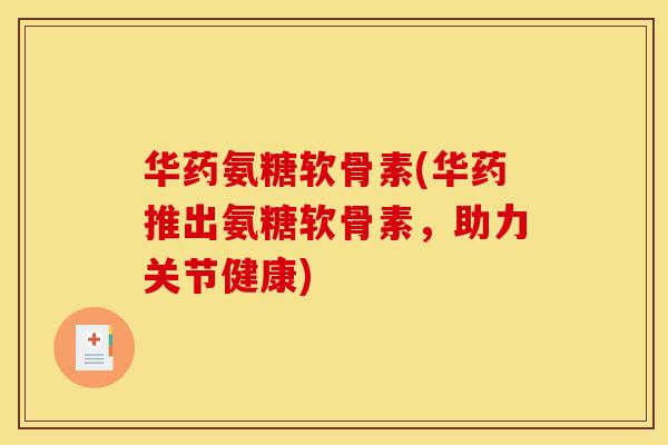 华药氨糖软骨素(华药推出氨糖软骨素，助力关节健康)