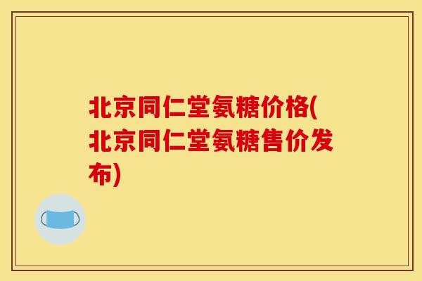 北京同仁堂氨糖价格(北京同仁堂氨糖售价发布)