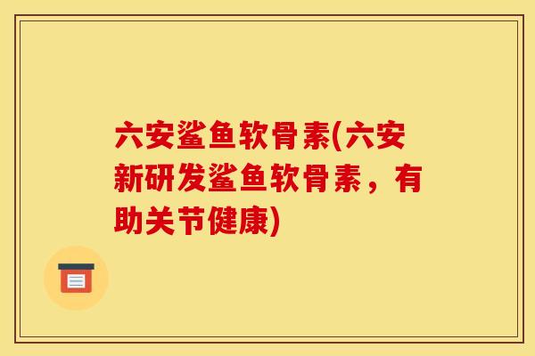六安鲨鱼软骨素(六安新研发鲨鱼软骨素，有助关节健康)-第1张图片-关节骑士