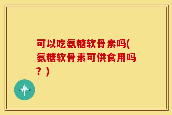 可以吃氨糖软骨素吗(氨糖软骨素可供食用吗？)
