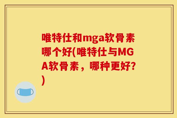 唯特仕和mga软骨素哪个好(唯特仕与MGA软骨素，哪种更好？)