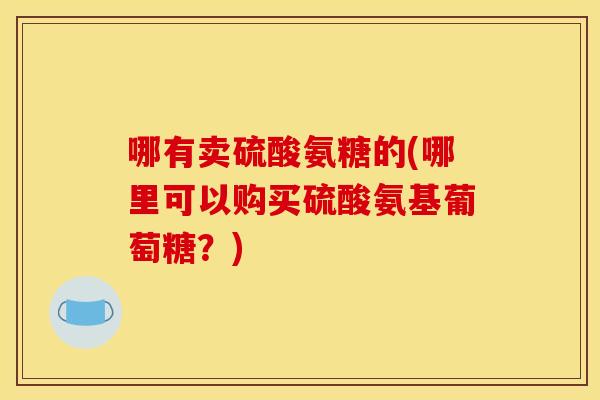 哪有卖硫酸氨糖的(哪里可以购买硫酸氨基葡萄糖？)