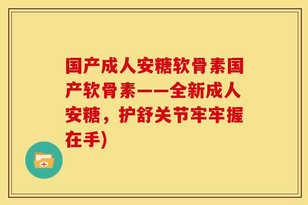 国产成人安糖软骨素国产软骨素——全新成人安糖，护舒关节牢牢握在手)