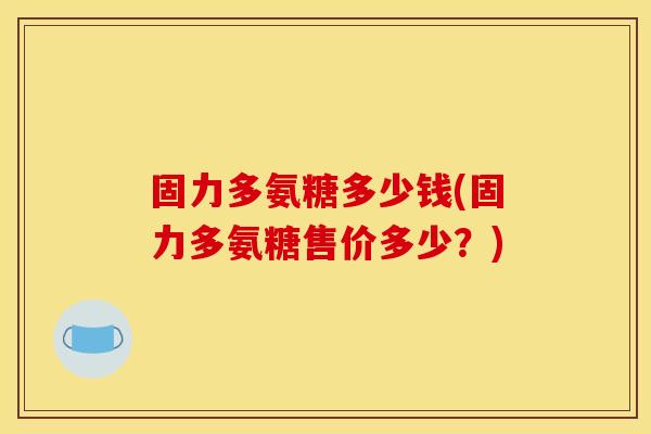 固力多氨糖多少钱(固力多氨糖售价多少？)