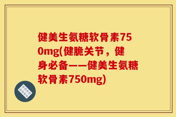 健美生氨糖软骨素750mg(健脆关节，健身必备——健美生氨糖软骨素750mg)