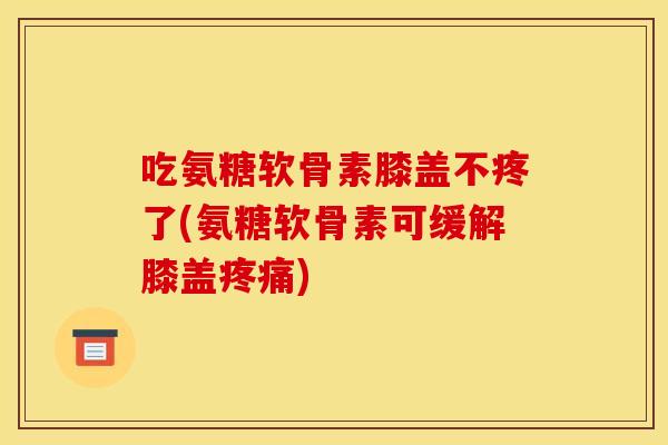 吃氨糖软骨素膝盖不疼了(氨糖软骨素可缓解膝盖疼痛)