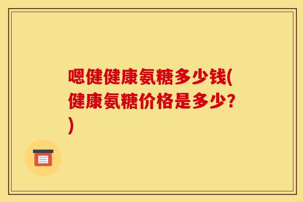 嗯健健康氨糖多少钱(健康氨糖价格是多少？)