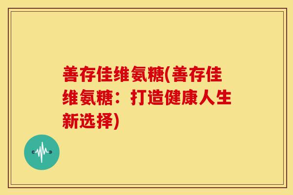 善存佳维氨糖(善存佳维氨糖:打造健康人生新选择)-第1张图片-关节骑士 善存佳维氨糖(善存佳维氨糖:打造健康人生新选择)-第1张图片-关节骑士