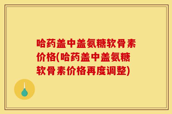 哈药盖中盖氨糖软骨素价格(哈药盖中盖氨糖软骨素价格再度调整)