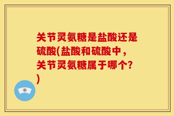 关节灵氨糖是盐酸还是硫酸(盐酸和硫酸中，关节灵氨糖属于哪个？)