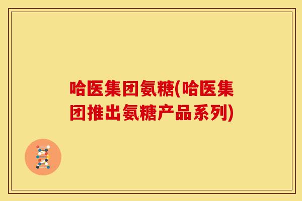 哈医集团氨糖(哈医集团推出氨糖产品系列)