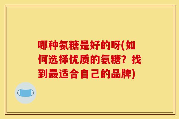 哪种氨糖是好的呀(如何选择优质的氨糖？找到最适合自己的品牌)