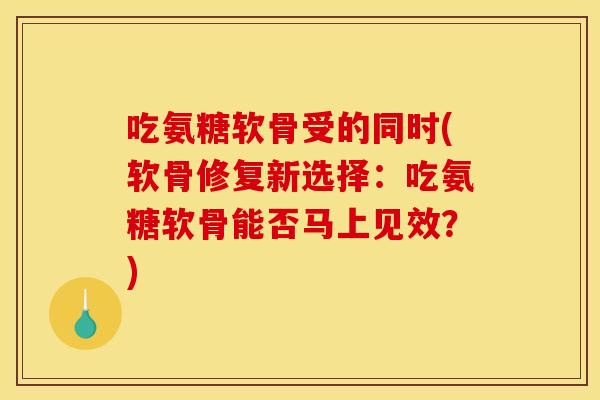 吃氨糖软骨受的同时(软骨修复新选择：吃氨糖软骨能否马上见效？)