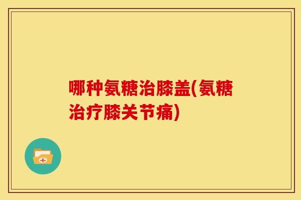 哪种氨糖治膝盖(氨糖治疗膝关节痛)-第1张图片-关节骑士