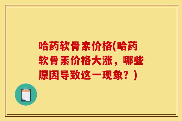 哈药软骨素价格(哈药软骨素价格大涨，哪些原因导致这一现象？)