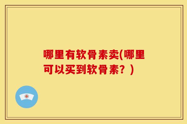 哪里有软骨素卖(哪里可以买到软骨素？)-第1张图片-关节骑士