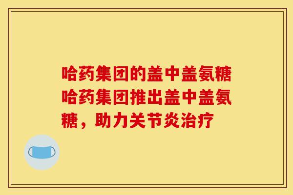 哈药集团的盖中盖氨糖哈药集团推出盖中盖氨糖，助力关节炎治疗