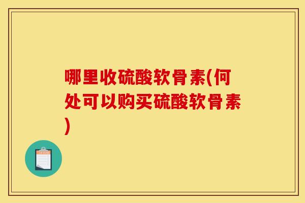 哪里收硫酸软骨素(何处可以购买硫酸软骨素)