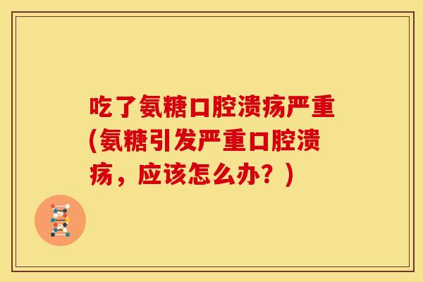 吃了氨糖口腔溃疡严重(氨糖引发严重口腔溃疡，应该怎么办？)