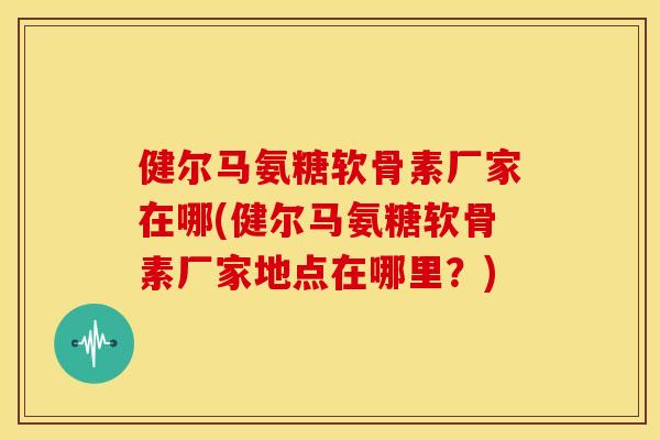 健尔马氨糖软骨素厂家在哪(健尔马氨糖软骨素厂家地点在哪里？)