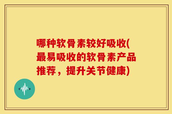 哪种软骨素较好吸收(最易吸收的软骨素产品推荐，提升关节健康)