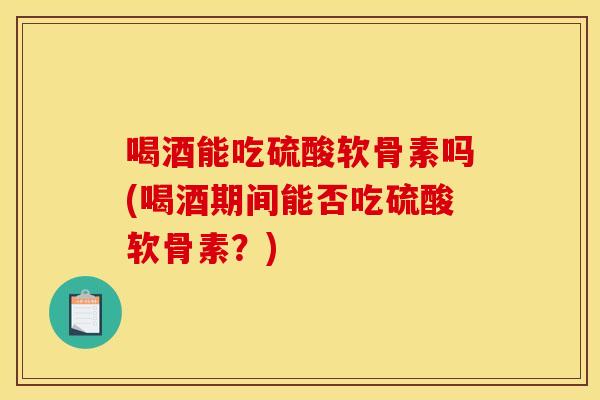 喝酒能吃硫酸软骨素吗(喝酒期间能否吃硫酸软骨素？)