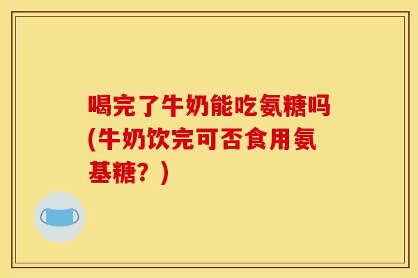 喝完了牛奶能吃氨糖吗(牛奶饮完可否食用氨基糖？)