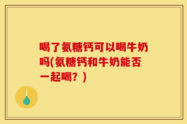 喝了氨糖钙可以喝牛奶吗(氨糖钙和牛奶能否一起喝？)