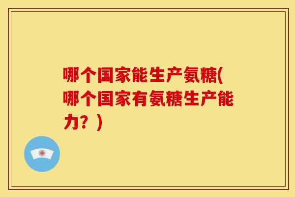 哪个国家能生产氨糖(哪个国家有氨糖生产能力？)