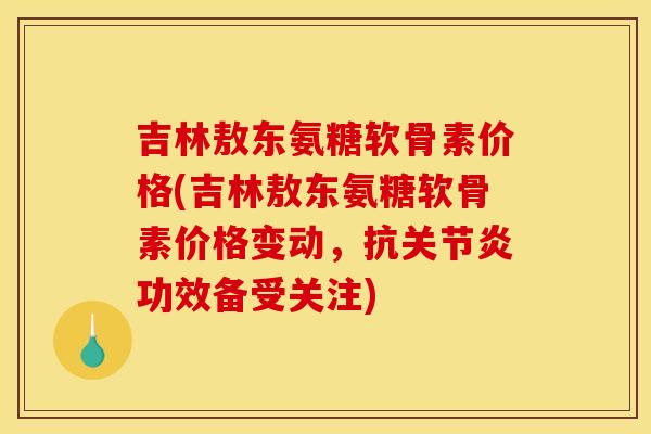 吉林敖东氨糖软骨素价格(吉林敖东氨糖软骨素价格变动，抗关节炎功效备受关注)