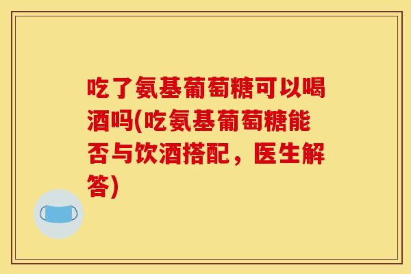 吃了氨基葡萄糖可以喝酒吗(吃氨基葡萄糖能否与饮酒搭配，医生解答)