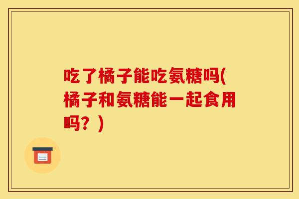 吃了橘子能吃氨糖吗(橘子和氨糖能一起食用吗？)