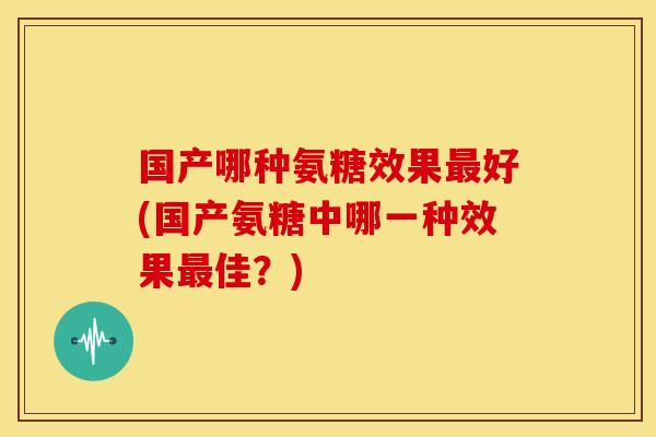 国产哪种氨糖效果最好(国产氨糖中哪一种效果最佳？)