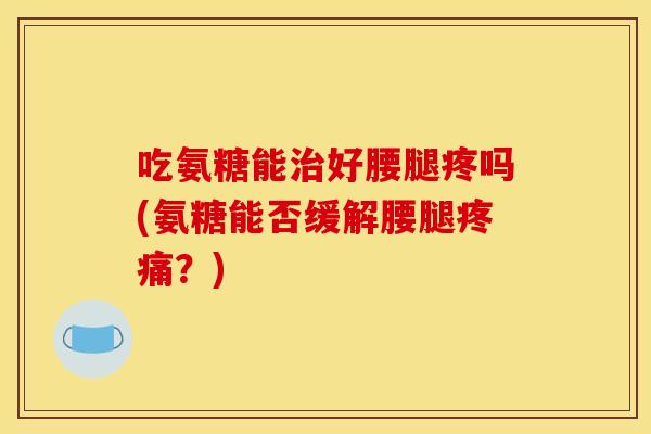 吃氨糖能治好腰腿疼吗(氨糖能否缓解腰腿疼痛？)