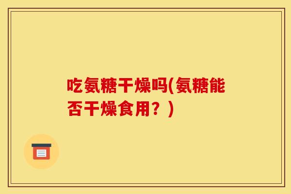 吃氨糖干燥吗(氨糖能否干燥食用？)