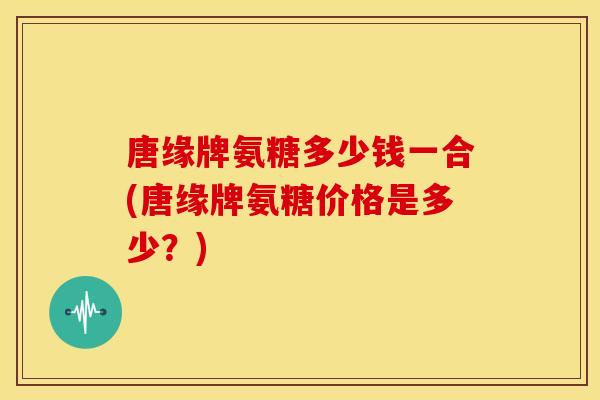 唐缘牌氨糖多少钱一合(唐缘牌氨糖价格是多少?)-第1张图片-关节骑士 唐缘牌氨糖多少钱一合(唐缘牌氨糖价格是多少?)-第1张图片-关节骑士