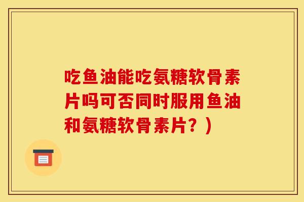 吃鱼油能吃氨糖软骨素片吗可否同时服用鱼油和氨糖软骨素片？)