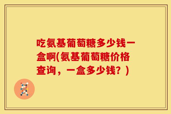 吃氨基葡萄糖多少钱一盒啊(氨基葡萄糖价格查询，一盒多少钱？)