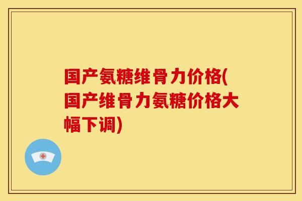 国产氨糖维骨力价格(国产维骨力氨糖价格大幅下调)