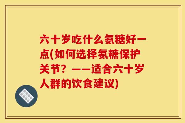 六十岁吃什么氨糖好一点(如何选择氨糖保护关节？——适合六十岁人群的饮食建议)-第1张图片-关节骑士
