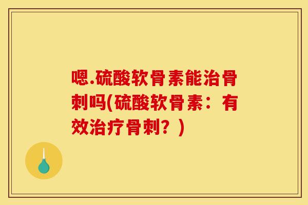 嗯.硫酸软骨素能治骨刺吗(硫酸软骨素：有效治疗骨刺？)