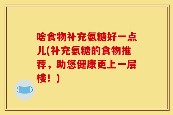 啥食物补充氨糖好一点儿(补充氨糖的食物推荐，助您健康更上一层楼！)