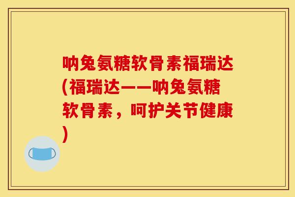 呐兔氨糖软骨素福瑞达(福瑞达——呐兔氨糖软骨素，呵护关节健康)