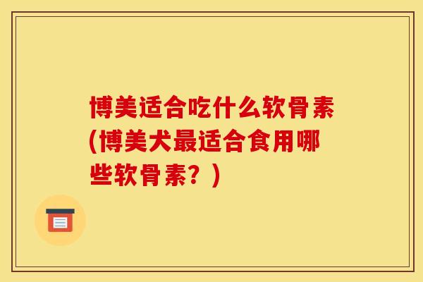 博美适合吃什么软骨素(博美犬最适合食用哪些软骨素?)-第1张图片-关节骑士 博美适合吃什么软骨素(博美犬最适合食用哪些软骨素?)-第1张图片-关节骑士