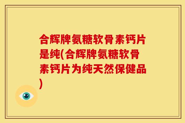合辉牌氨糖软骨素钙片是纯(合辉牌氨糖软骨素钙片为纯天然保健品)