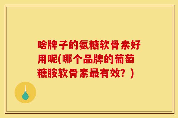 啥牌子的氨糖软骨素好用呢(哪个品牌的葡萄糖胺软骨素最有效？)