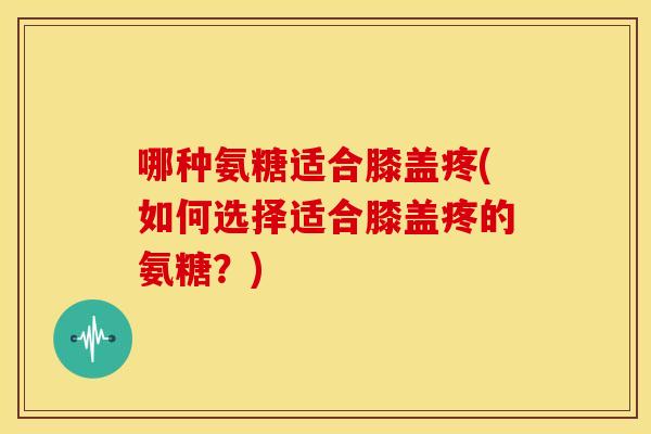 哪种氨糖适合膝盖疼(如何选择适合膝盖疼的氨糖？)