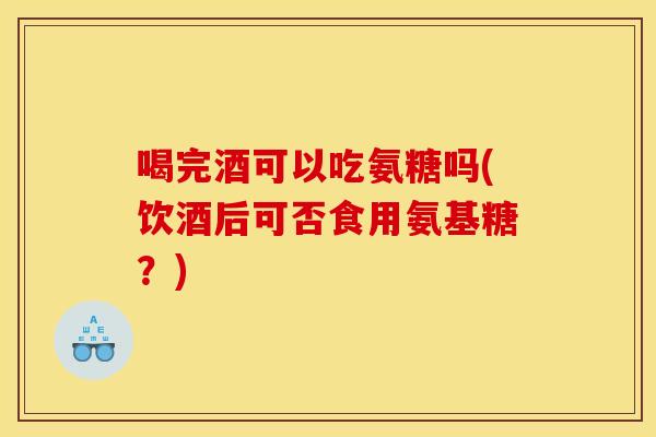 喝完酒可以吃氨糖吗(饮酒后可否食用氨基糖？)